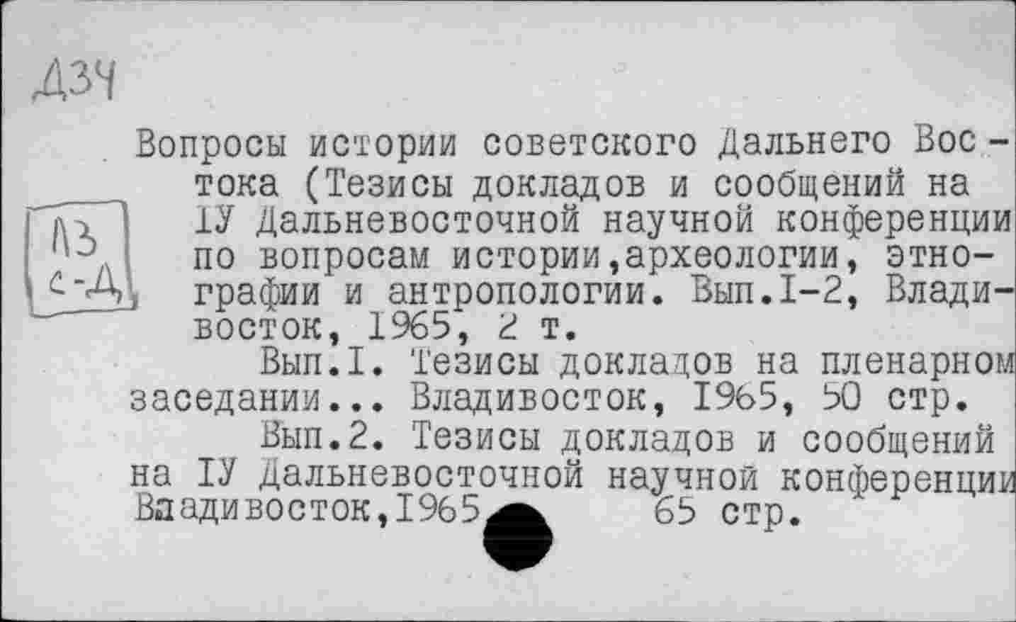 ﻿дзч
A3
Вопросы истории советского Дальнего Вос -тока (Тезисы докладов и сообщений на 1У Дальневосточной научной конференции по вопросам истории,археологии, этно-j графии и антропологии. Вып.1-2, Владивосток, 1965, 2 т.
Вып.Т. Тезисы докладов на пленарном заседании... Владивосток, 1965, 50 стр.
Вып.2. Тезисы докладов и сообщений на ТУ Дальневосточной научной конференции Владивосток, 1965^^ 65 стр.